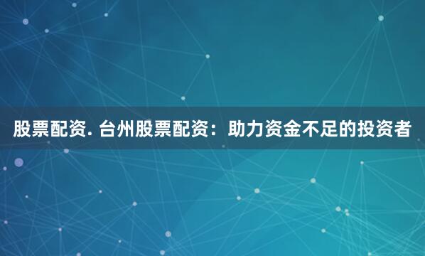 股票配资. 台州股票配资：助力资金不足的投资者