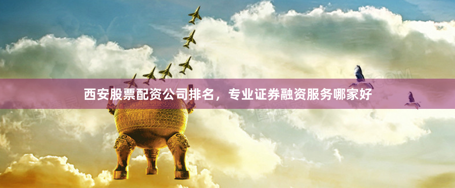 西安股票配资公司排名，专业证券融资服务哪家好