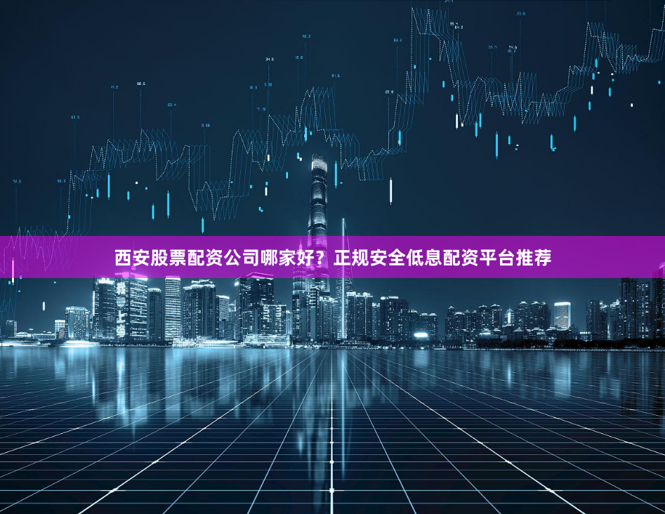 西安股票配资公司哪家好？正规安全低息配资平台推荐